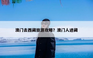 澳门去西藏旅游攻略？澳门人进藏