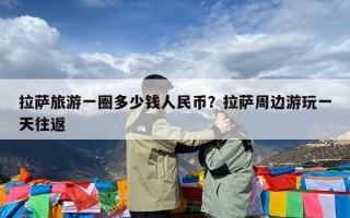 拉萨旅游一圈多少钱人民币？拉萨周边游玩一天往返