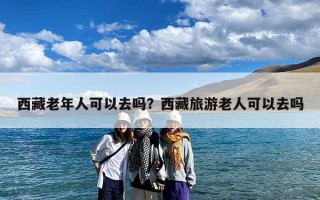 西藏老年人可以去吗？西藏旅游老人可以去吗