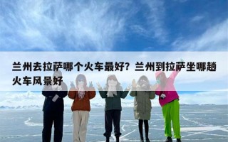 兰州去拉萨哪个火车最好？兰州到拉萨坐哪趟火车风景好