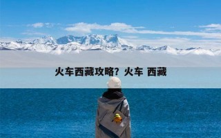 火车西藏攻略？火车 西藏