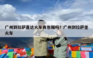 广州到拉萨直达火车有包厢吗？广州到拉萨坐火车