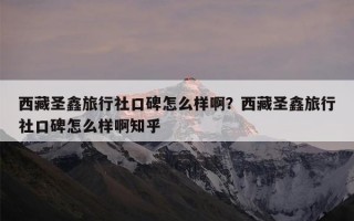 西藏圣鑫旅行社口碑怎么样啊？西藏圣鑫旅行社口碑怎么样啊知乎