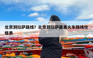 北京到拉萨路线？北京到拉萨最美火车路线价格表