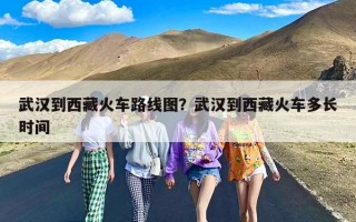 武汉到西藏火车路线图？武汉到西藏火车多长时间