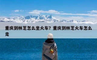 重庆到林芝怎么坐火车？重庆到林芝火车怎么走