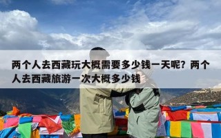两个人去西藏玩大概需要多少钱一天呢？两个人去西藏旅游一次大概多少钱