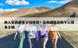 两人去西藏多少钱够用？去西藏旅游两个人得多少钱