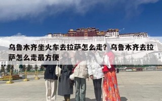 乌鲁木齐坐火车去拉萨怎么走？乌鲁木齐去拉萨怎么走最方便