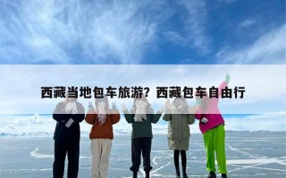 西藏当地包车旅游？西藏包车自由行