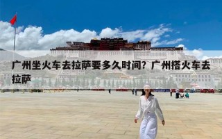 广州坐火车去拉萨要多久时间？广州搭火车去拉萨