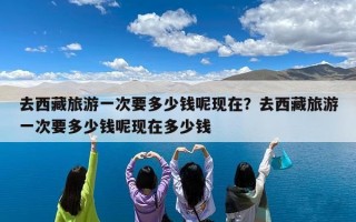 去西藏旅游一次要多少钱呢现在？去西藏旅游一次要多少钱呢现在多少钱