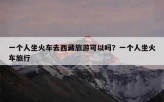一个人坐火车去西藏旅游可以吗？一个人坐火车旅行
