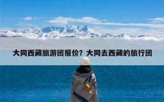 大同西藏旅游团报价？大同去西藏的旅行团