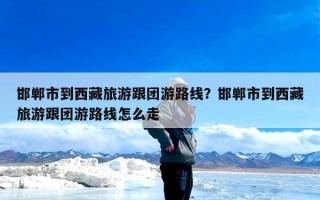 邯郸市到西藏旅游跟团游路线？邯郸市到西藏旅游跟团游路线怎么走