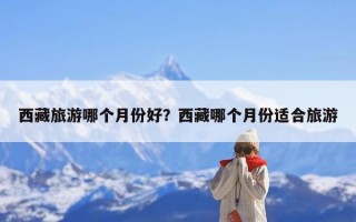 西藏旅游哪个月份好？西藏哪个月份适合旅游