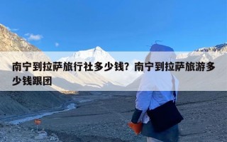 南宁到拉萨旅行社多少钱？南宁到拉萨旅游多少钱跟团