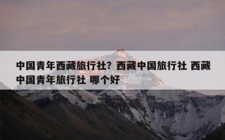 中国青年西藏旅行社？西藏中国旅行社 西藏中国青年旅行社 哪个好