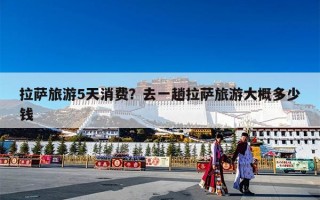 拉萨旅游5天消费？去一趟拉萨旅游大概多少钱