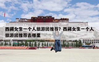 西藏女生一个人旅游团推荐？西藏女生一个人旅游团推荐去哪里