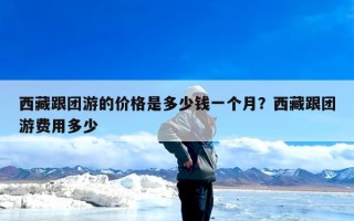 西藏跟团游的价格是多少钱一个月？西藏跟团游费用多少