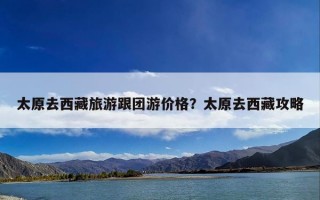 太原去西藏旅游跟团游价格？太原去西藏攻略