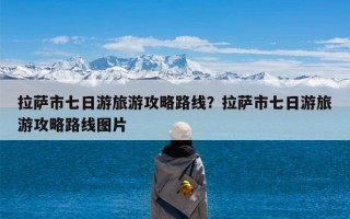 拉萨市七日游旅游攻略路线？拉萨市七日游旅游攻略路线图片