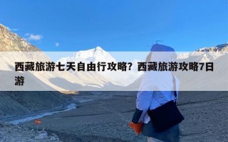 西藏旅游七天自由行攻略？西藏旅游攻略7日游