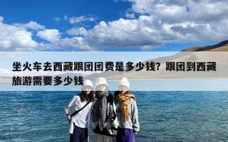 坐火车去西藏跟团团费是多少钱？跟团到西藏旅游需要多少钱