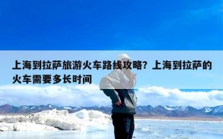 上海到拉萨旅游火车路线攻略？上海到拉萨的火车需要多长时间