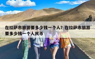 在拉萨市旅游要多少钱一个人？在拉萨市旅游要多少钱一个人民币