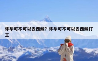 怀孕可不可以去西藏？怀孕可不可以去西藏打工