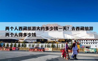 两个人西藏旅游大约多少钱一天？去西藏旅游两个人得多少钱