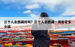 三个人去西藏好吗？三个人去西藏一周能花多少钱