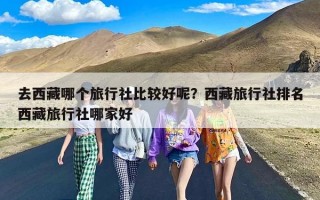 去西藏哪个旅行社比较好呢？西藏旅行社排名西藏旅行社哪家好
