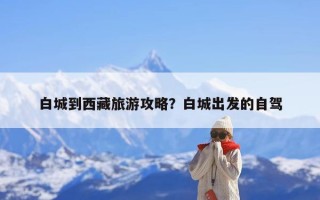 白城到西藏旅游攻略？白城出发的自驾