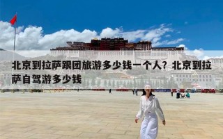 北京到拉萨跟团旅游多少钱一个人？北京到拉萨自驾游多少钱