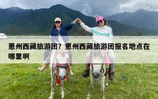 惠州西藏旅游团？惠州西藏旅游团报名地点在哪里啊