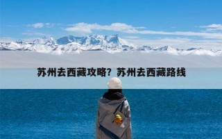 苏州去西藏攻略？苏州去西藏路线