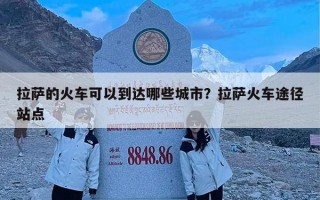 拉萨的火车可以到达哪些城市？拉萨火车途径站点