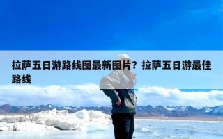 拉萨五日游路线图最新图片？拉萨五日游最佳路线