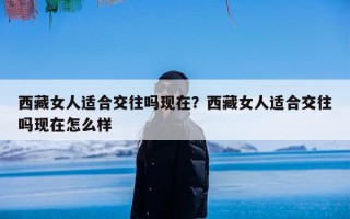 西藏女人适合交往吗现在？西藏女人适合交往吗现在怎么样