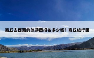 商丘去西藏的旅游团报名多少钱？商丘旅行团