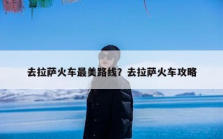 去拉萨火车最美路线？去拉萨火车攻略