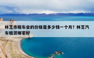 林芝市租车业的价格是多少钱一个月？林芝汽车租赁哪家好