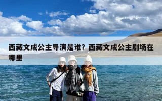 西藏文成公主导演是谁？西藏文成公主剧场在哪里