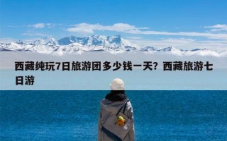 西藏纯玩7日旅游团多少钱一天？西藏旅游七日游