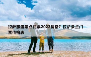 拉萨旅游景点门票2023价格？拉萨景点门票价格表