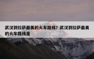 武汉到拉萨最美的火车路线？武汉到拉萨最美的火车路线是