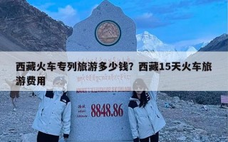 西藏火车专列旅游多少钱？西藏15天火车旅游费用